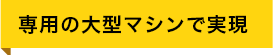 専用の大型マシンで実現